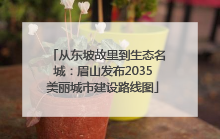 从东坡故里到生态名城：眉山发布2035美丽城市建设路线图